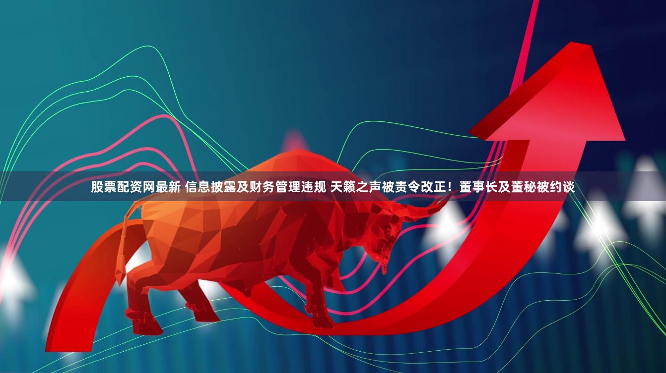 股票配资网最新 信息披露及财务管理违规 天籁之声被责令改正！董事长及董秘被约谈