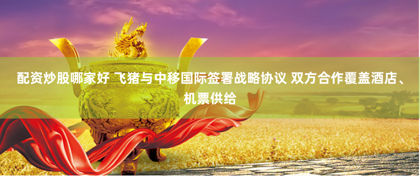 配资炒股哪家好 飞猪与中移国际签署战略协议 双方合作覆盖酒店、机票供给