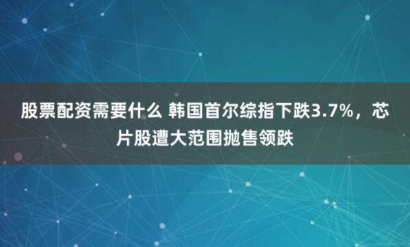 股票配资需要什么 韩国首尔综指下跌3.7%，芯片股遭大范围抛售领跌