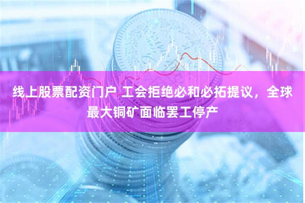 线上股票配资门户 工会拒绝必和必拓提议，全球最大铜矿面临罢工停产