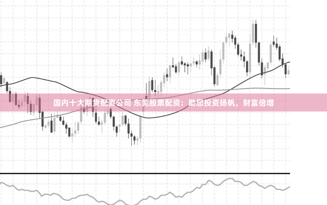 国内十大期货配资公司 东莞股票配资：助您投资扬帆，财富倍增